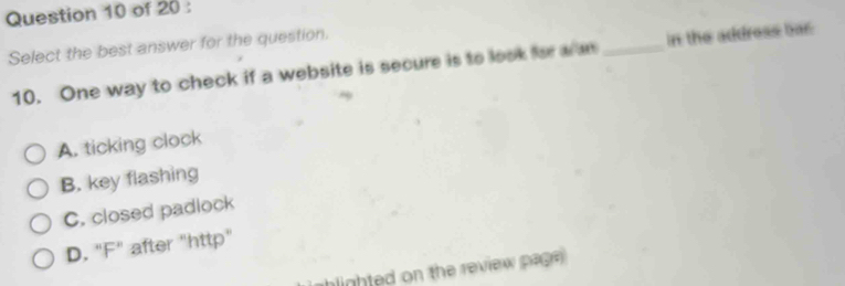 Select the best answer for the question.
10. One way to check if a website is secure is to look for w a _in the address bar
A. ticking clock
B. key flashing
C. closed padlock
D. "F" after "http"
hlighted on the review page