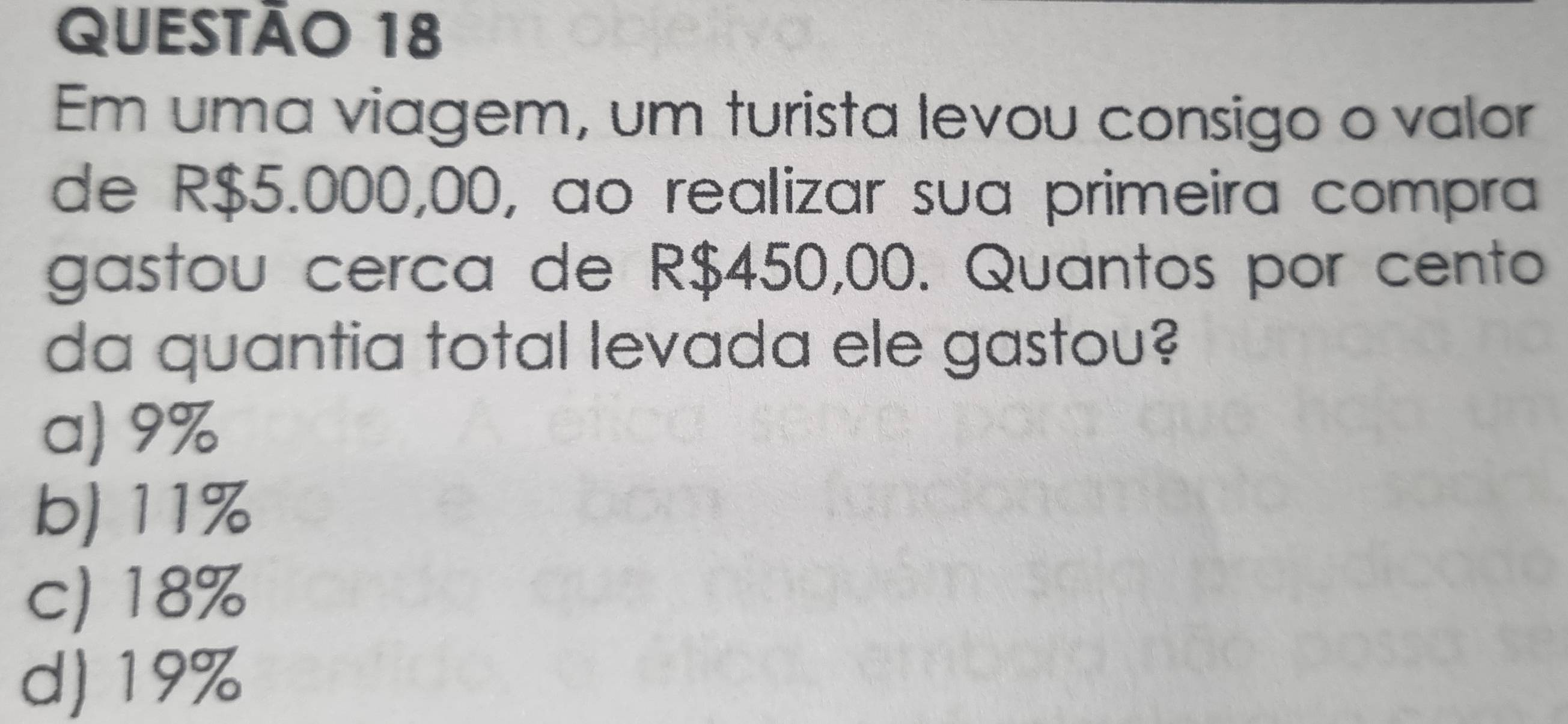 Em uma viagem, um turista levou consigo o valor
de R$5.000,00, ao realizar sua primeira compra
gastou cerca de R$450,00. Quantos por cento
da quantia total levada ele gastou?
a) 9%
b) 11%
c) 18%
d) 19%