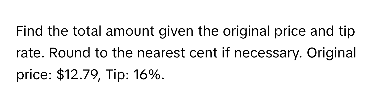 Find the total amount given the original price and tip rate. Round to the nearest cent if necessary. Original price: $12.79, Tip: 16%.