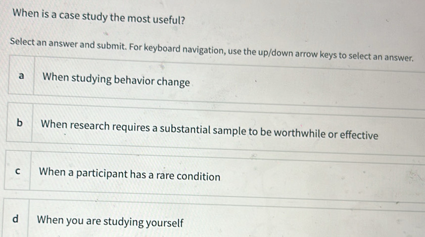 When is a case study the most useful?
Select an answer and submit. For keyboard navigation, use the up/down arrow keys to select an answer.
a When studying behavior change
b When research requires a substantial sample to be worthwhile or effective
c When a participant has a rare condition
d When you are studying yourself