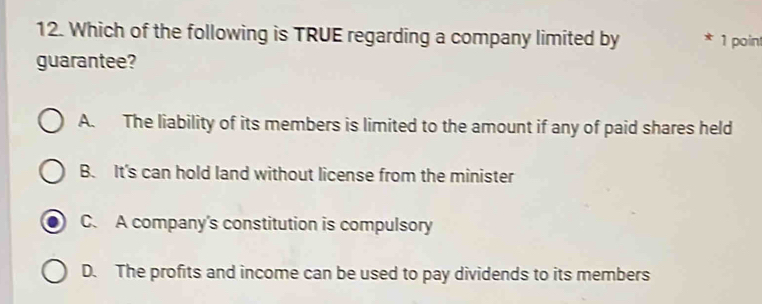 Which of the following is TRUE regarding a company limited by * 1 poin
guarantee?
A. The liability of its members is limited to the amount if any of paid shares held
B. It's can hold land without license from the minister
C. A company's constitution is compulsory
D. The profits and income can be used to pay dividends to its members