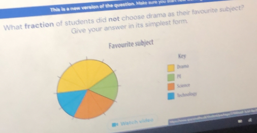 This is a new version of the question. Make sure you 
What fraction of students did not choose drama as their favourite subject? 
Give your answer in its simplest form. 
Favourite subject 
Key 
Dram! 
Science 
Technology 
* Watch video