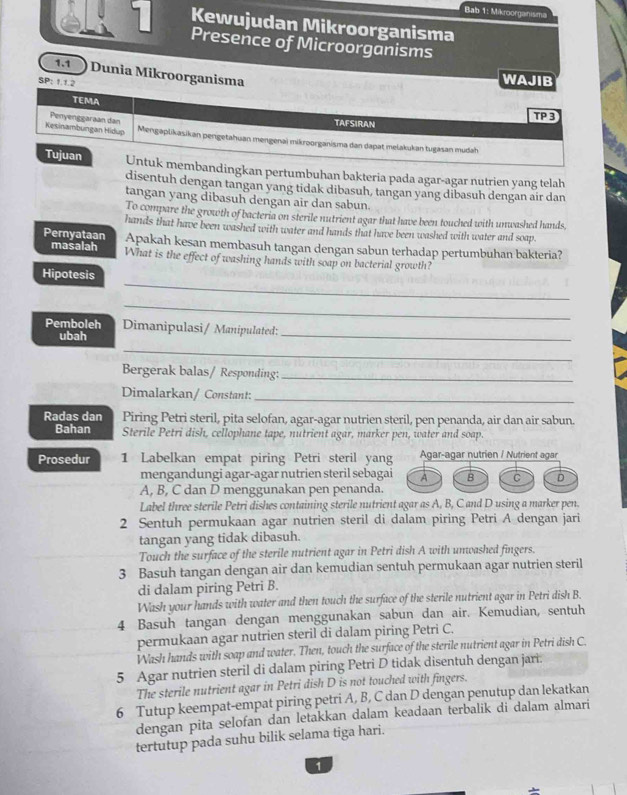 Bab 1: Mikroorganisma
éli 1 Kewujudan Mikroorganisma
Presence of Microorganisms
SP: 1.1.2
WAJIB
1.1 ) Dunia Mikroorganisma TP3
TEMA TAFSIRAN
Penyenggaraan dan
Kesinambungan Hidup Mengaplikasikan pengetahuan mengenai mikroorganisma dan dapat melakukan tugasan mudah
Tujuan Untuk membandingkan pertumbuhan bakteria pada agar-agar nutrien yang telah
disentuh dengan tangan yang tidak dibasuh, tangan yang dibasuh dengan aír dan
tangan yang dibasuh dengan air dan sabun.
To compare the growth of bacteria on sterile nutrient agar that have been touched with unwashed hands
hands that have been washed with water and hands that have been washed with water and soap
E ernyataan Apakah kesan membasuh tangan dengan sabun terhadap pertumbuhan bakteria?
masalah What is the effect of washing hands with soap on bacterial growth?
_
Hipotesis
_
Pemboleh Dimanipulasi/ Manipulated:
ubah
_
_
Bergerak balas/ Responding:_
Dimalarkan/ Constant:_
Radas dan Piring Petri steril, pita selofan, agar-agar nutrien steril, pen penanda, air dan air sabun.
Bahan Sterile Petri dish, cellophane tape, nutrient agar, marker pen, water and soap
Prosedur 1 Labelkan empat piring Petri steril yang Agar-agar nutrien / Nutrient agar
mengandungi agar-agar nutrien steril sebagai A B C D
A, B, C dan D menggunakan pen penanda.
Label three sterile Petri dishes containing sterile nutrient agar as A, B, C and D using a marker pen.
2 Sentuh permukaan agar nutrien steril di dalam piring Petri A dengan jari
tangan yang tidak dibasuh.
Touch the surface of the sterile nutrient agar in Petri dish A with unwashed fingers.
3 Basuh tangan dengan air dan kemudian sentuh permukaan agar nutrien steril
di dalam piring Petri B.
Wash your hands with water and then touch the surface of the sterile nutrient agar in Petri dish B.
4 Basuh tangan dengan menggunakan sabun dan air. Kemudian, sentuh
permukaan agar nutrien steril di dalam piring Petri C.
Wash hands with soap and water. Then, touch the surface of the sterile nutrient agar in Petri dish C.
5 Agar nutrien steril di dalam piring Petri D tidak disentuh dengan jari.
The sterile nutrient agar in Petri dish D is not touched with fingers.
6 Tutup keempat-empat piring petri A, B, C dan D dengan penutup dan lekatkan
dengan pita selofan dan letakkan dalam keadaan terbalik di dalam almari
tertutup pada suhu bilik selama tiga hari.
1