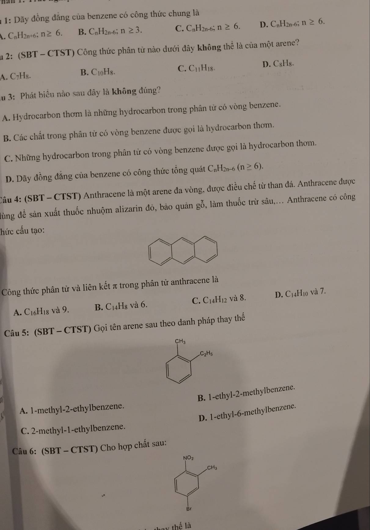 1: Dãy đồng đăng của benzene có công thức chung là
C_nH_2n+6. n≥ 6. B. C_nH_2n-6; n≥ 3.
C. C_nH_2n-6; n≥ 6. D. C_nH_2n-6;n≥ 6.
u 2: (SBT - CTST) Công thức phân tử nào dưới đây không thể là của một arene?
C. C_11H_18. D. C₈H₈.
A. C₇H₈. B. C_10H_8.
lu 3: Phát biểu nào sau đây là không đúng?
A. Hydrocarbon thơm là những hydrocarbon trong phân tử có vòng benzene.
B. Các chất trong phân tử có vòng benzene được gọi là hydrocarbon thơm.
C. Những hydrocarbon trong phân tử có vòng benzene được gọi là hydrocarbon thơm.
D. Dãy đồng đăng của benzene có công thức tổng quát C_nH_2n-6(n≥ 6).
Câu 4: (SBT - CTST) Anthracene là một arene đa vòng, được điều chế từ than đá. Anthracene được
đùng để sản xuất thuốc nhuộm alizarin đỏ, bảo quản gỗ, làm thuốc trừ sâu,... Anthracene có công
hức cấu tạo:
Công thức phân tử và liên kết π trong phân tử anthracene là
D. và 7.
A. C_16H_18 3 và 9. B. C_14H_8 và 6. C. C_14H_12 và 8. C_14H_10
Câu 5: (SBT - CTST) Gọi tên arene sau theo danh pháp thay thế
B. 1-ethyl-2-methylbenzene.
A. 1-methyl-2-ethylbenzene.
D. 1-ethyl-6-methylbenzene.
C. 2-methyl-1-ethylbenzene.
Câu 6: (SBT - CTST) Cho hợp chất sau:
NO_2
CH_2CH_3
Br
y thế là