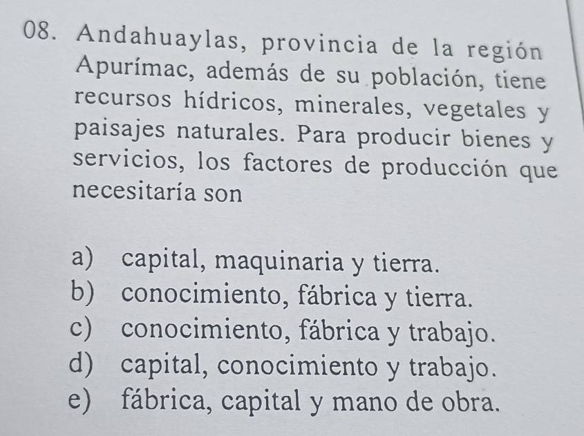 Andahuaylas, provincia de la región
Apurímac, además de su población, tiene
recursos hídricos, minerales, vegetales y
paisajes naturales. Para producir bienes y
servicios, los factores de producción que
necesitaría son
a) capital, maquinaria y tierra.
b) conocimiento, fábrica y tierra.
c) conocimiento, fábrica y trabajo.
d) capital, conocimiento y trabajo.
e) fábrica, capital y mano de obra.