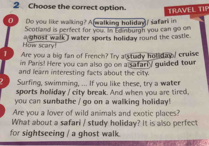 Choose the correct option. 
TRAVEL TIP 
0 Do you like walking? A walking holiday / safari in 
Scotland is perfect for you. In Edinburgh you can go on 
a ghost walk I water sports holiday round the castle. 
How scary! 
1 Are you a big fan of French? Try a study holiday / cruise 
in Paris! Here you can also go on a safari / guided tour 
and learn interesting facts about the city. 
2 Surfing, swimming, ... If you like these, try a water 
sports holiday / city break. And when you are tired, 
you can sunbathe / go on a walking holiday! 
Are you a lover of wild animals and exotic places? 
What about a safari / study holiday? It is also perfect 
for sightseeing / a ghost walk.