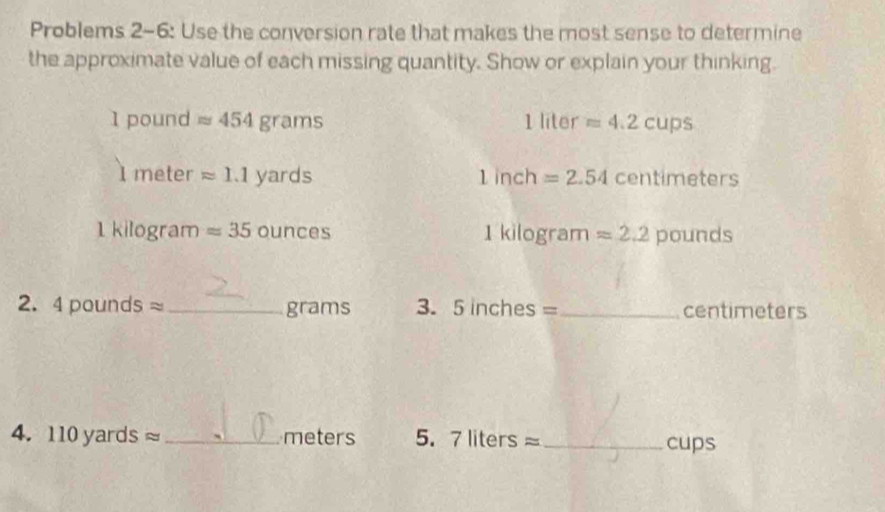 Problems 2-6: Use the conversion rate that makes the most sense to determine 
the approximate value of each missing quantity. Show or explain your thinking.
1 pound approx 454grams 1 liter approx 4.2cups
I meter approx 1.1yards 1inch=2.54 centime ters
1kilog ra m approx 35 OUDCBS kilogram approx 2.2 pounds
1 
2. 4poundsapprox _grams 3. 5 inche S= _ centimeters
4. 110yardsapprox _meters 5. 7 liter Sapprox _cups