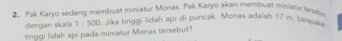 Pak Karyo sedang membuat miniatur Monas. Pak Karyo akan membuat miniatur tersebu 
dengan skala 1:500. Jika tinggi lidah api di puncak Monas adalah 17 m. berapaka 
tinggi lidah api pada miniatur Monas tersebut?