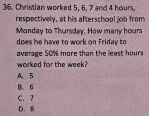 Christian worked 5, 6, 7 and 4 hours,
respectively, at his afterschool job from
Monday to Thursday, How many hours
does he have to work on Friday to
average 50% more than the least hours
worked for the week?
A. 5
B. 6
C. 7
D. 8