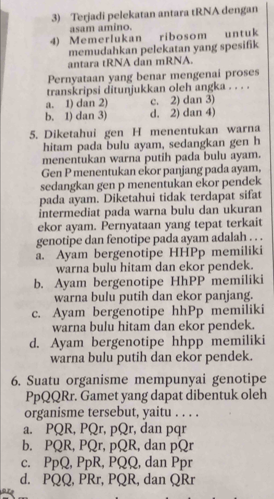 Terjadi pelekatan antara tRNA dengan
asam amino.
4) Memerlukan ribosom untuk
memudahkan pelekatan yang spesifik
antara tRNA dan mRNA.
Pernyataan yang benar mengenai proses
transkripsi ditunjukkan oleh angka . . . .
a. 1) dan 2) c. 2) dan 3)
b. 1) dan 3) d. 2) dan 4)
5. Diketahui gen H menentukan warna
hitam pada bulu ayam, sedangkan gen h
menentukan warna putih pada bulu ayam.
Gen P menentukan ekor panjang pada ayam,
sedangkan gen p menentukan ekor pendek
pada ayam. Diketahui tidak terdapat sifat
intermediat pada warna bulu dan ukuran
ekor ayam. Pernyataan yang tepat terkait
genotipe dan fenotipe pada ayam adalah . . .
a. Ayam bergenotipe HHPp memiliki
warna bulu hitam dan ekor pendek.
b. Ayam bergenotipe HhPP memiliki
warna bulu putih dan ekor panjang.
c. Ayam bergenotipe hhPp memiliki
warna bulu hitam dan ekor pendek.
d. Ayam bergenotipe hhpp memiliki
warna bulu putih dan ekor pendek.
6. Suatu organisme mempunyai genotipe
PpQQRr. Gamet yang dapat dibentuk oleh
organisme tersebut, yaitu . . . .
a. PQR, PQr, pQr, dan pqr
b. PQR, PQr, pQR, dan pQr
c. PpQ, PpR, PQQ, dan Ppr
d. PQQ, PRr, PQR, dan QRr