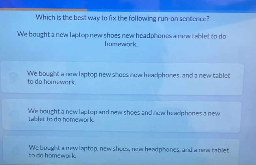 Which is the best way to f1x the following run-on sentence?
We bought a new laptop new shoes new headphones a new tablet to do
homework.
We bought a new laptop new shoes new headphones, and a new tablet
to do homework.
We bought a new laptop and new shoes and new headphones a new
tablet to do homework.
We bought a new laptop, new shoes, new headphones, and a new tablet
to do homework.