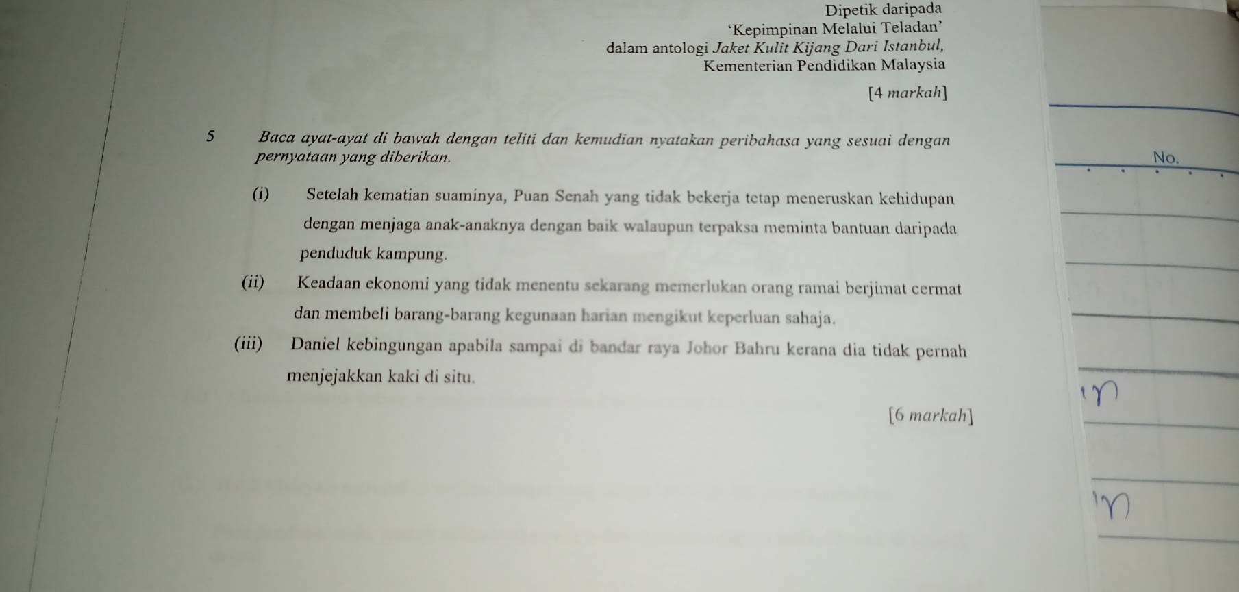 Dipetik daripada 
‘Kepimpinan Melalui Teladan’ 
dalam antologi Jaket Kulit Kijang Dari Istanbul, 
Kementerian Pendidikan Malaysia 
[4 markah] 
5 Baca ayat-ayat di bawah dengan teliti dan kemudian nyatakan peribahasa yang sesuai dengan 
pernyataan yang diberikan. 
(i) Setelah kematian suaminya, Puan Senah yang tidak bekerja tetap meneruskan kehidupan 
dengan menjaga anak-anaknya dengan baik walaupun terpaksa meminta bantuan daripada 
penduduk kampung. 
(ii) Keadaan ekonomi yang tidak menentu sekarang memerlukan orang ramai berjimat cermat 
dan membeli barang-barang kegunaan harian mengikut keperluan sahaja. 
(iii) Daniel kebingungan apabila sampai di bandar raya Johor Bahru kerana dia tidak pernah 
menjejakkan kaki di situ. 
[6 markah]