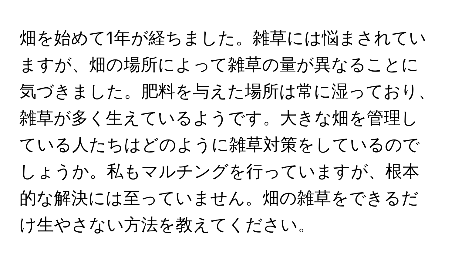 畑を始めて1年が経ちました。雑草には悩まされていますが、畑の場所によって雑草の量が異なることに気づきました。肥料を与えた場所は常に湿っており、雑草が多く生えているようです。大きな畑を管理している人たちはどのように雑草対策をしているのでしょうか。私もマルチングを行っていますが、根本的な解決には至っていません。畑の雑草をできるだけ生やさない方法を教えてください。