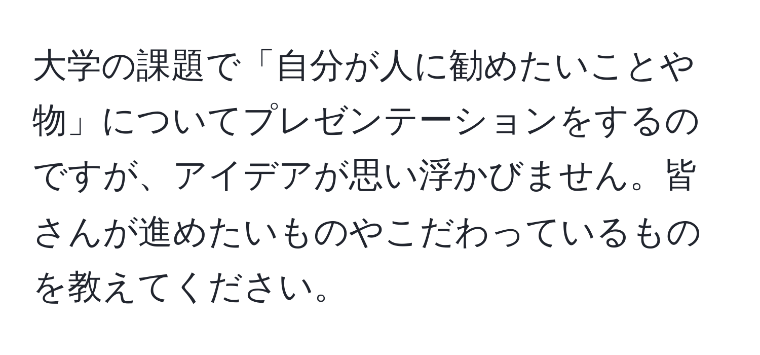 大学の課題で「自分が人に勧めたいことや物」についてプレゼンテーションをするのですが、アイデアが思い浮かびません。皆さんが進めたいものやこだわっているものを教えてください。