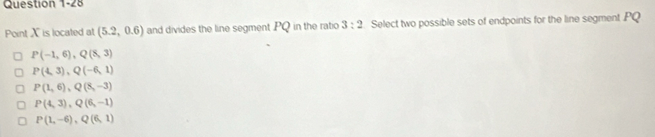 Point X is located at (5.2,0.6) and divides the line segment PQ in the ratio 3:2 Select two possible sets of endpoints for the line segment PQ
P(-1,6), Q(8,3)
P(4,3), Q(-6,1)
P(1,6), Q(8,-3)
P(4,3), Q(6,-1)
P(1,-6), Q(6,1)