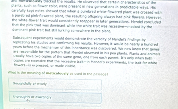 and meticulously tracked the results. He observed that certain characteristics of the
plants, such as flower color, were present in new generations in predictable ways. His
carefully kept notes showed that when a purebred white-flowered plant was crossed with
a purebred pink-flowered plant, the resulting offspring always had pink flowers. However,
the white-flower trait would consistently reappear in later generations. Mendel concluded
that the pink trait was dominant while the white trait was recessive—masked by the
dominant pink trait but still lurking somewhere in the plant.
Subsequent experiments would demonstrate the veracity of Mendel's findings by
replicating his studies and confirming his results. However, it would be nearly a hundred
years before the mechanism of this inheritance was discovered. We now know that genes
are responsible for the pattern that Mendel observed in his pea plants. Plants and animals
usually have two copies of the same gene, one from each parent. It's only when both
copies are recessive that the recessive trait—in Mendel's experiments, the trait for white
flowers—is expressed, or made visible.
What is the meaning of meticulously as used in the passage?
thoughtfully or wisely
thoroughly or exactingly