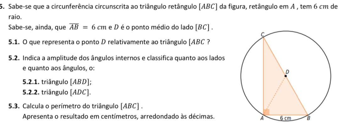 Sabe-se que a circunferência circunscrita ao triângulo retângulo [ ABC ] da figura, retângulo em A , tem 6 cm de 
raio. 
Sabe-se, ainda, que overline AB=6cm e D é o ponto médio do lado [ BC ] . 
5.1. O que representa o ponto D relativamente ao triângulo [ ABC ? 
5.2. Indica a amplitude dos ângulos internos e classifica quanto aos lados 
e quanto aos ângulos, o: 
5.2.1. triângulo [ ABD ]; 
5.2.2. triângulo [ ADC ]. 
5.3. Calcula o perímetro do triângulo [ ABC ] . 
Apresenta o resultado em centímetros, arredondado às décimas.