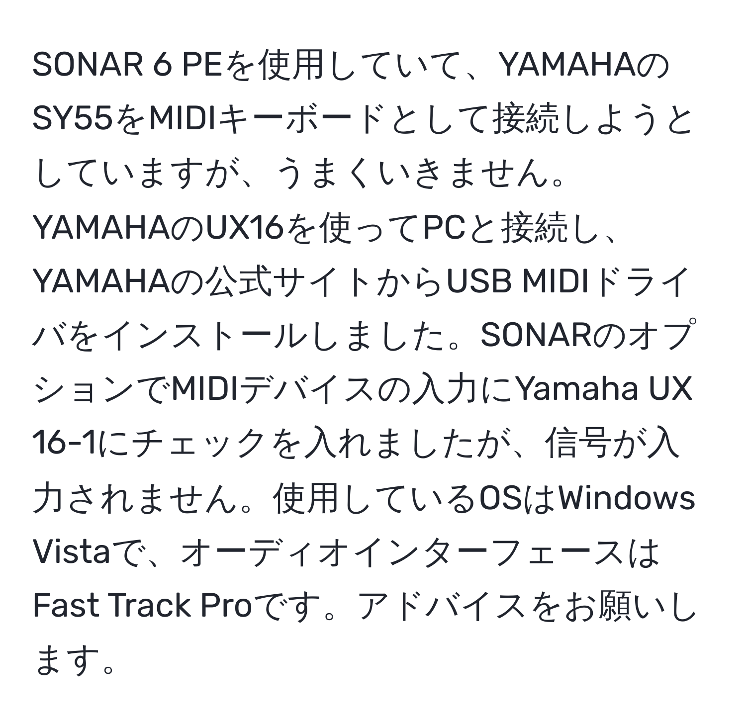 SONAR 6 PEを使用していて、YAMAHAのSY55をMIDIキーボードとして接続しようとしていますが、うまくいきません。YAMAHAのUX16を使ってPCと接続し、YAMAHAの公式サイトからUSB MIDIドライバをインストールしました。SONARのオプションでMIDIデバイスの入力にYamaha UX 16-1にチェックを入れましたが、信号が入力されません。使用しているOSはWindows Vistaで、オーディオインターフェースはFast Track Proです。アドバイスをお願いします。