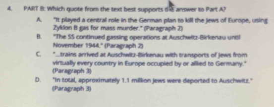 Which quote from the text best supports the answer to Part A?
A. "It played a central role in the German plan to kill the Jews of Europe, using
Zyklon B gas for mass murder." (Paragraph 2)
B. 'The SS continued gassing operations at Auschwitz-Birkenau until
November 1944.'' (Paragraph 2)
C. AItrains arrived at Auschwitz-Birkenau with transports of Jews from
virtually every country in Europe occupied by or allied to Germany."
(Paragraph 3)
D. "In total, approximately 1.1 million Jews were deported to Auschwitz."
(Paragraph 3)