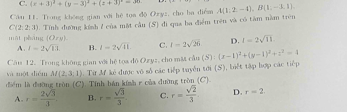 C. (x+3)^2+(y-3)^2+(z+3)^2=30. D.
Câu 11. Trong không gian với hệ tọa độ Oxyz, cho ba điểm A(1;2;-4), B(1;-3;1),
C(2:2:3). Tính đường kính / của mặt cầu (S) đi qua ba điểm trên và có tâm nằm trên
mặt phẳng (O.ry). l=2sqrt(11).
A . l=2sqrt(13). B. l=2sqrt(41). C. l=2sqrt(26). D.
Câu 12. Trong không gian với hệ tọa độ Oxyz, cho mặt cầu (S): (x-1)^2+(y-1)^2+z^2=4
và một điểm M(2;3;1). Từ M kẻ được vô số các tiếp tuyến tới (S), biết tập hợp các tiếp
diểm là đường tròn (C). Tính bán kính r của đường tròn (C).
A. r= 2sqrt(3)/3 . B. r= sqrt(3)/3 .
C. r= sqrt(2)/3 . D. r=2.