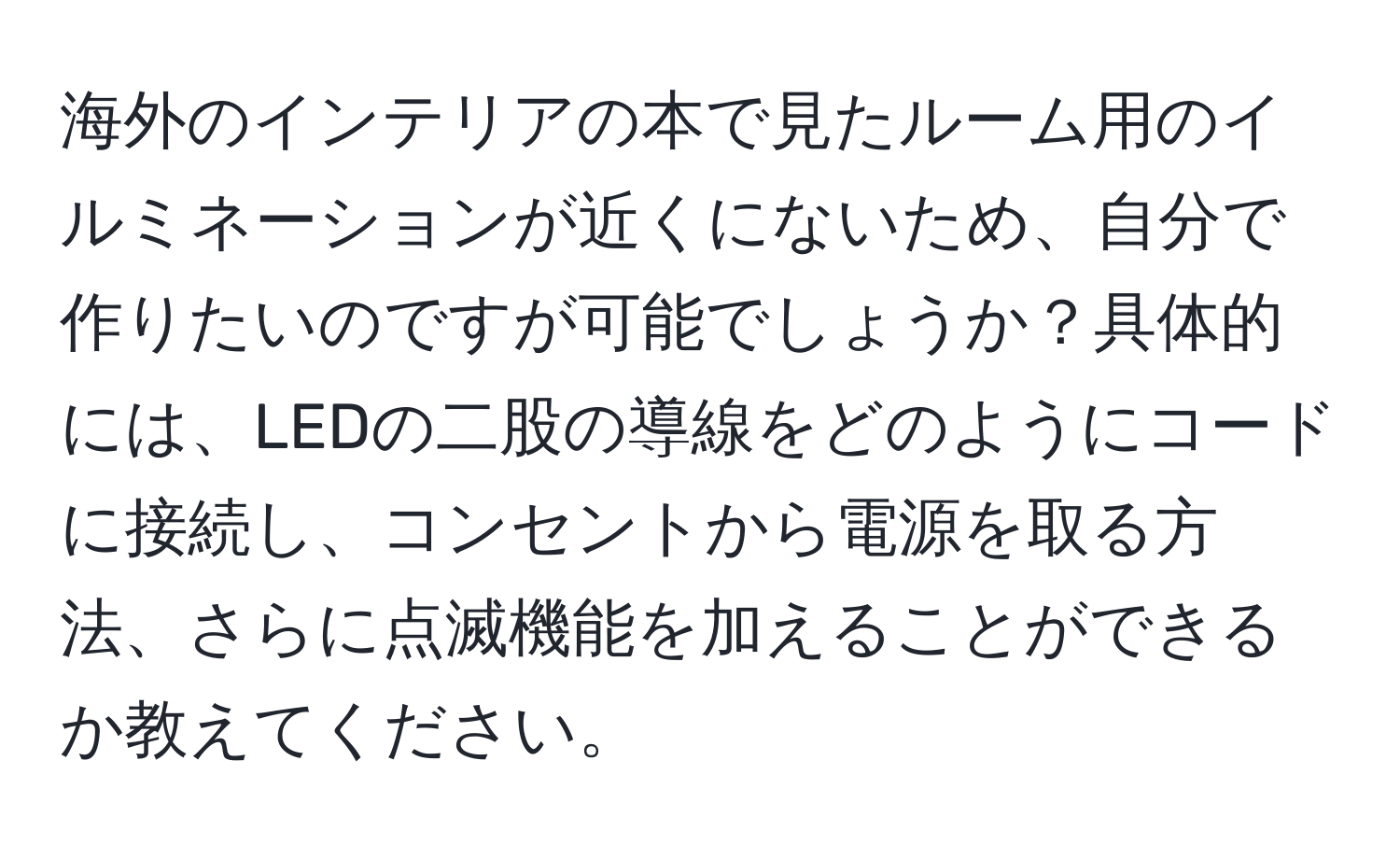 海外のインテリアの本で見たルーム用のイルミネーションが近くにないため、自分で作りたいのですが可能でしょうか？具体的には、LEDの二股の導線をどのようにコードに接続し、コンセントから電源を取る方法、さらに点滅機能を加えることができるか教えてください。