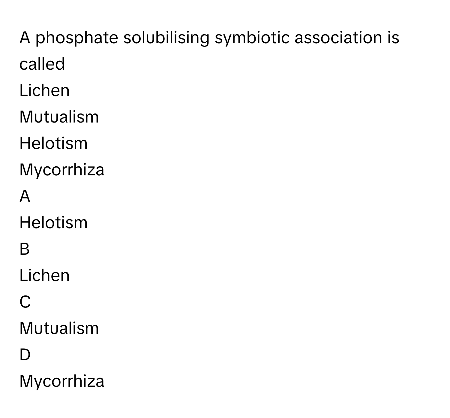 A phosphate solubilising symbiotic association is called
Lichen

Mutualism

Helotism

Mycorrhiza


A  
Helotism
 


B  
Lichen
 


C  
Mutualism
 


D  
Mycorrhiza