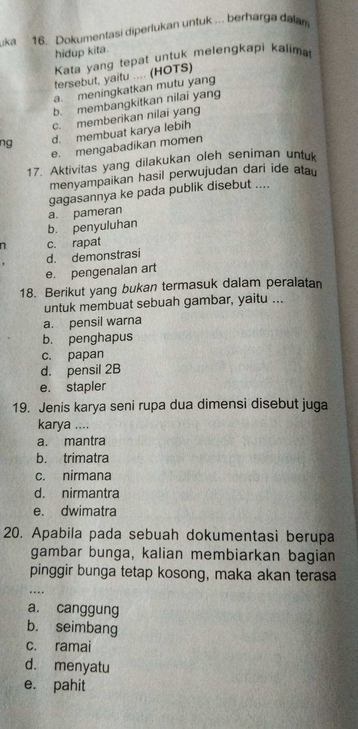 uka 16. Dokumentasi diperlukan untuk .. berharga dalam
hidup kita.
Kata yang tepat untuk melengkapi kalima
tersebut, yaitu .... (HOTS)
a. meningkatkan mutu yang
b. membangkitkan nilai yang
c. memberikan nilai yang
ng d. membuat karya lebih
e. mengabadikan momen
17. Aktivitas yang dilakukan oleh seniman untuk
menyampaikan hasil perwujudan dari ide atau
gagasannya ke pada publik disebut ....
a. pameran
b. penyuluhan
n c. rapat
d. demonstrasi
e. pengenalan art
18. Berikut yang bukan termasuk dalam peralatan
untuk membuat sebuah gambar, yaitu ...
a. pensil warna
b. penghapus
c. papan
d. pensil 2B
e. stapler
19. Jenis karya seni rupa dua dimensi disebut juga
karya ....
a. mantra
b. trimatra
c. nirmana
d. nirmantra
e. dwimatra
20. Apabila pada sebuah dokumentasi berupa
gambar bunga, kalian membiarkan bagian
pinggir bunga tetap kosong, maka akan terasa
…
a. canggung
b. seimbang
c. ramai
d. menyatu
e. pahit