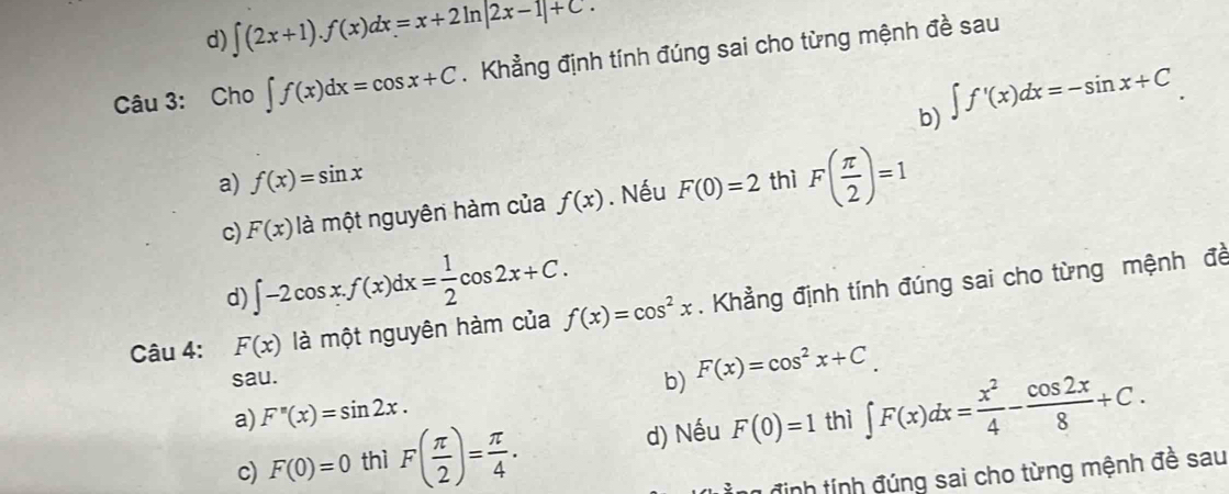 d) ∈t (2x+1).f(x)dx=x+2ln |2x-1|+C. 
Câu 3: Cho ∈t f(x)dx=cos x+C. Khẳng định tính đúng sai cho từng mệnh đề sau
b) ∈t f'(x)dx=-sin x+C
a) f(x)=sin x thì F( π /2 )=1
c) F(x) là một nguyên hàm của f(x). Nếu F(0)=2
d) ∈t -2cos x.f(x)dx= 1/2 cos 2x+C. 
Câu 4: F(x) là một nguyên hàm của f(x)=cos^2x. Khẳng định tính đúng sai cho từng mệnh đề
sau.
b) F(x)=cos^2x+C.
a) F''(x)=sin 2x. thì ∈t F(x)dx= x^2/4 - cos 2x/8 +C.
c) F(0)=0 thì F( π /2 )= π /4 . d) Nếu F(0)=1
1 định tính đúng sai cho từng mệnh đề sau