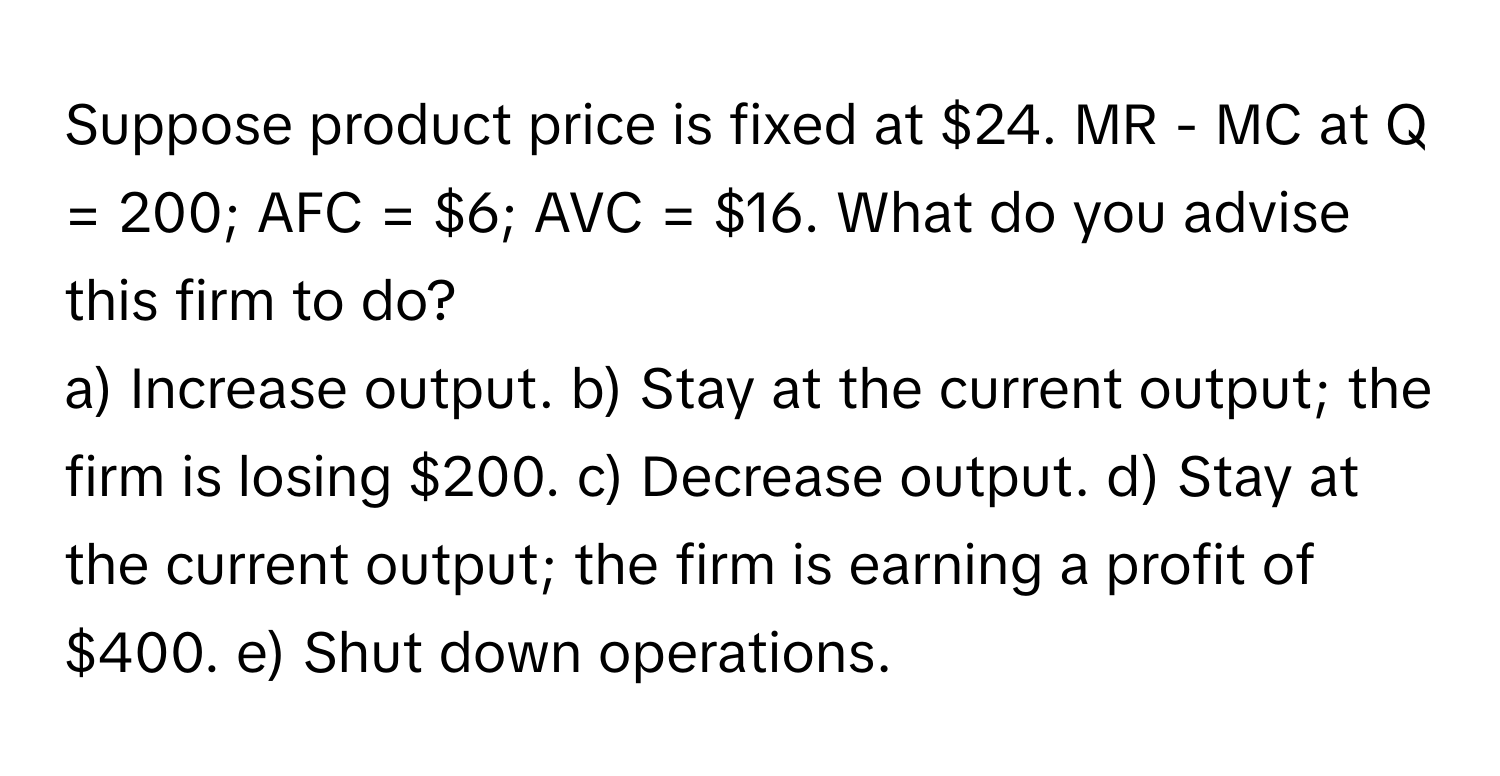 Suppose product price is fixed at $24.  MR - MC at Q = 200; AFC = $6; AVC = $16. What do you advise this firm to do? 
a) Increase output. b) Stay at the current output; the firm is losing $200. c) Decrease output. d) Stay at the current output; the firm is earning a profit of $400. e) Shut down operations.