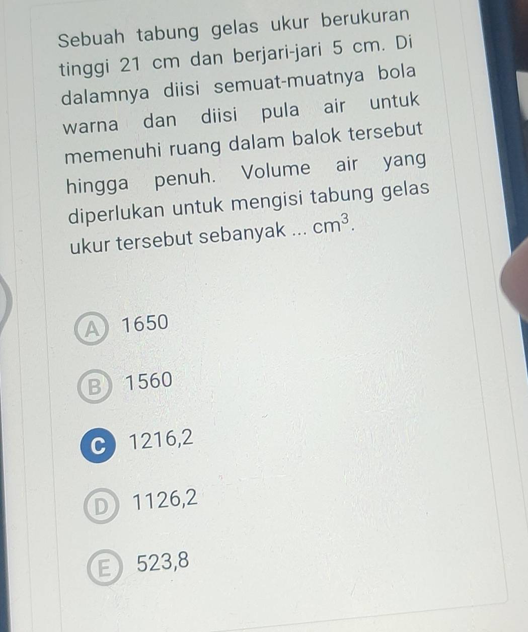 Sebuah tabung gelas ukur berukuran
tinggi 21 cm dan berjari-jari 5 cm. Di
dalamnya diisi semuat-muatnya bola
warna dan diisi pula air untuk
memenuhi ruang dalam balok tersebut
hingga penuh. Volume air yang
diperlukan untuk mengisi tabung gelas
ukur tersebut sebanyak ... cm^3.
A 1650
B 1560
C 1216,2
D 1126,2
E 523,8