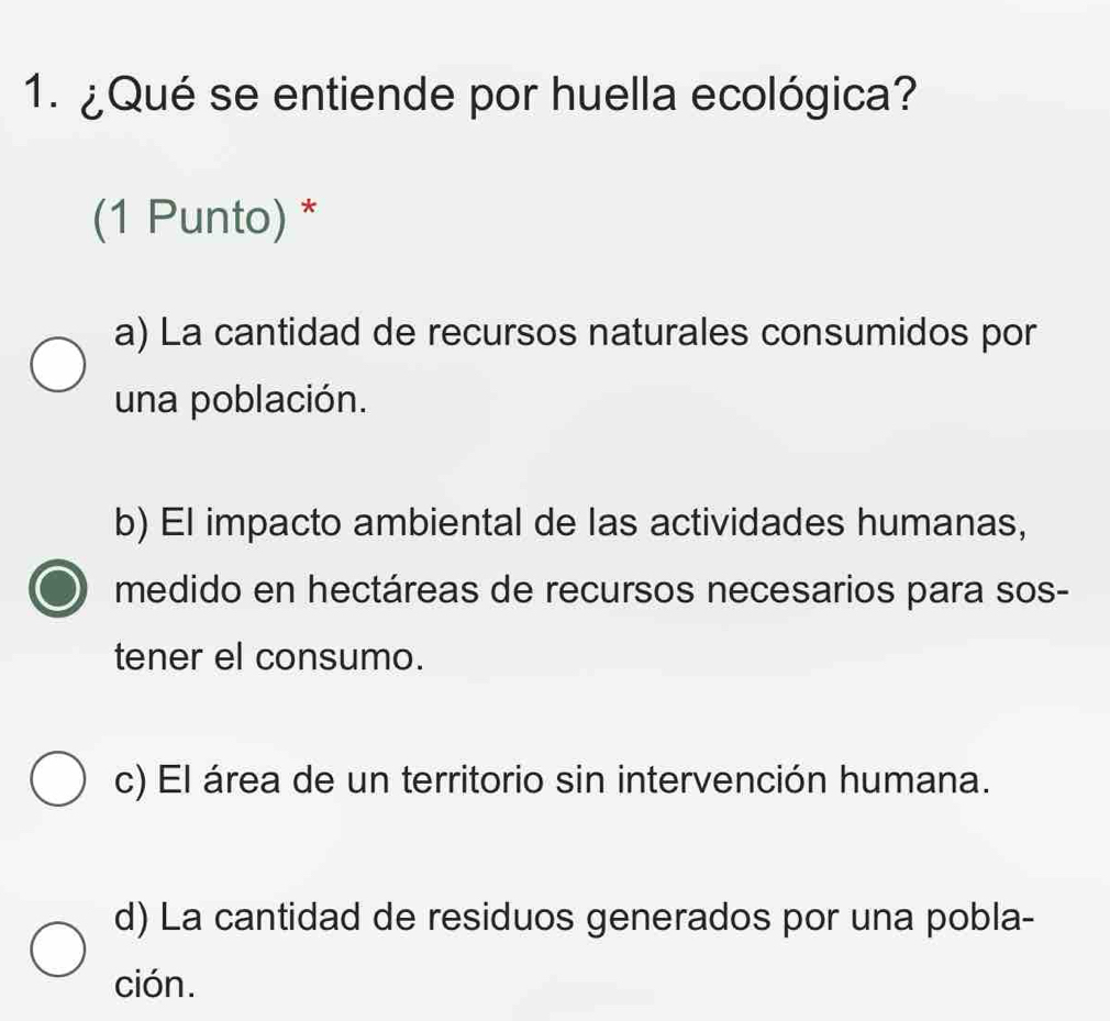 ¿Qué se entiende por huella ecológica?
(1 Punto) *
a) La cantidad de recursos naturales consumidos por
una población.
b) El impacto ambiental de las actividades humanas,
medido en hectáreas de recursos necesarios para sos-
tener el consumo.
c) El área de un territorio sin intervención humana.
d) La cantidad de residuos generados por una pobla-
ción.