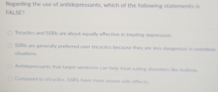 Regarding the use of antidepressants, which of the following statements is
FALSE?
Tricyclics and SSRIs are about equally effective in treating depression.
SSRIs are generally preferred over tricyclics because they are less dangerous in overdose
situations.
Antidepressants that target serotonin can help treat eating disorders like builma.
Compared to tricyclics, SSRIs have more severe side effects.