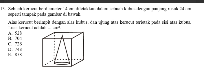 Sebuah kerucut berdiameter 14 cm diletakkan dalam sebuah kubus dengan panjang rusuk 24 cm
seperti tampak pada gambar di bawah.
Alas kerucut berimpit dengan alas kubus, dan ujung atas kerucut terletak pada sisi atas kubus.
Luas kerucut adalah ... cm^2.
A. 528
B. 704
C. 726
D. 748
E. 858