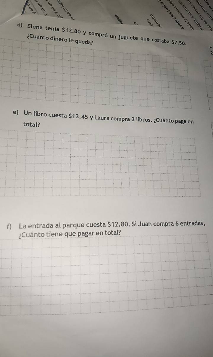 ě ě 
Q 

d) Elena tenía $12.80 y compró un juguete que costaba $7.50. 
¿Cuánto dinero le queda? 
2 
e) Un libro cuesta $13.45 y Laura compra 3 libros. ¿Cuánto paga en 
total? 
f) La entrada al parque cuesta $12.80. Si Juan compra 6 entradas, 
¿Cuánto tiene que pagar en total?