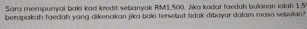 Sara mempunyai baki kad kredit sebanyak RM1,500. Jika kadar faedah bulanan ialah 1.5
berapakah faedah yang dikenakan jika baki tersebut tidak dibayar dalam masa sebulan?