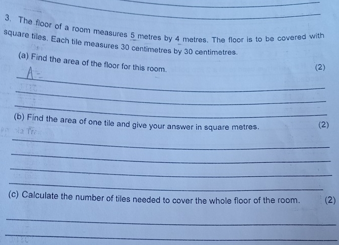 The floor of a room measures 5 metres by 4 metres. The floor is to be covered with 
square tiles. Each tile measures 30 centimetres by 30 centimetres. 
(a) Find the area of the floor for this room. 
(2) 
_ 
_ 
_ 
(b) Find the area of one tile and give your answer in square metres. (2) 
_ 
_ 
_ 
_ 
(c) Calculate the number of tiles needed to cover the whole floor of the room. (2) 
_ 
_