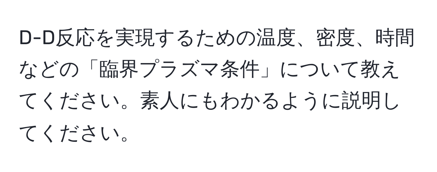 D-D反応を実現するための温度、密度、時間などの「臨界プラズマ条件」について教えてください。素人にもわかるように説明してください。