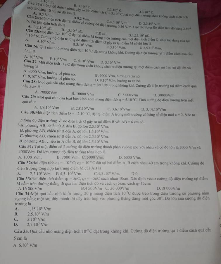 3.10^(-5)C.
B. 3.10°C C.
Câu 23:Cường độ điện trường gây ra bởi điện tích 3.10^7C. D 3.10^4C.
một khoảng 10 cm có độ lớn là Q=5.10^(-5)C , tại một điểm trong chân không cách điện tích
A. 0,5 V/m. B.0,2 V/m. C 4.5.10^3V/m. D. 2,3,10^3V/m
Câu 24:Một điện tích đặt tại điểm có cường độ điện tr
N. Độ lớn điện tích đó là
A. /m. Lực tả ện tích đó bằng 2.10^(-4)
Câu 3.2.10^(-6) _1C B. 1,3.10^(-5)mu C. C.8 µC. D. 1,25.10^3mu C.
25:M ột điện tích 10^(-7)C đặt tại điểm M trong điện trường của một điện tích điểm Q, chịu tác dụng của lục
3 10^(-3)N N. Cường độ điện trường do điện tích điểm Q gây ra tại điểm M có độ lớn là
A. 4. 10^5V/m. B. 3.10^4 /m C. 3.10^3 V/m. D. 2,5.10^2V/m.
Câu 26: Quả cầu nhỏ mang điện tích 10^(-9)C đặt trong không khí. Cường độ điện trường tại 1 điểm cách qua cầu
3cm là
A. 10^5V/m B. 10^4 V/m C. 5.10^3 V/m D. 3.10^4V/m
Câu 27. Một điện tích -1 μC đặt trong chân không sinh ra điện trường tại một điểm cách nó 1m có độ lớn và
hướng là
A. 9000 V/m, hướng về phía nó. B. 9000 V/m, hướng ra xa nó.
C. 9.10^9 V/m, hướng về phía nó. D. 9.10^4V/π n, hướng ra xa nó.
Câu 28: Một quả cầu nhỏ mang điện tích q=2nC đặt trong không khí. Cường độ điện trường tại điểm cách quả
cầu 3cm là:
A. 20000V/m B. 10000 V/m C. 5.000V/m D. 30000V/m
Câu 29: Một quả cầu kim loại bản kính 4cm mang điện tích q=5.10^(-8)C
quá cầu:  Tính cường độ điện trường trên mật
A. 1,9.10^5V/m B. 2.8.10^5V/m C. 3.6.10^5V/m D. 3.14.10^5V/m
Câu 30:Một điện tích diểm Q=-2.10^(-7)C T, đặt tại điểm A trong môi trường có hằng số điện môi varepsilon =2 :. Véc tơ
cường độ điện trường vector E do điện tích Q gãy ra tại điểm B với AB=6cmco
A. phương AB, chiều từ A đến B, độ lớn 2,5.10^5 V/m.
B phương AB, chiều tử B đến A, độ lớn 1.5.10^4 V/m.
C. phương AB, chiều từ B đến A, độ lớn 2,5.10^5 V/m.
D. phương AB, chiều từ A đến B, độ lớn 2.5.10^4V //m.
Cầu 31: Tại một điểm có 2 cường độ điện trường thành phần vuông góc với nhau và có độ lớn là 3000 V/m và
4000V/m. Độ lớn cường độ điện trường tổng hợp là
A. 1000 V/m. B. 7000 V/m. C. 5000 V/m. D. 6000 V/m.
Câu 32:1 Hai điện tích q_1=-10^(-6)C;q_2=10^(-6)C đặt tại hai điểm A, B cách nhau 40 cm trong không khí. Cường độ
điện trường tổng hợp tại trung điểm M của AB là
A. 2,3.10^5V/m. B. 4.5.10^5 V/m. C 4.5.10^6V/m. D.0.
Câu 33:Hai điện tích điểm q_1=5nC,q_2=-5nC cách nhau 10cm. Xác định véctơ cường độ điện trường tại điểm
M nằm trên đường thắng đi qua hai điện tích đó và cách qị 5cm; cách q₂ 15cm:
A.16 000V/m B.4 500V/m C. 36 000V/m D.18 000V/m
Câu 34:Một quả cầu nhỏ khổi lượng 20 g mang điện tích 10^(-7)C được treo trong điện trường có phương nằm
ngang bằng một sơj dây mánh thì dây treo hợp với phương thắng đứng một góc 30° Độ lớn của cường độ điện
trường là
A. 1,15.10^6V/m
B. 2,5.10^6V/m
C. 3.10^6V/m
D. 2.7.10^5V/m
Câu 35. Quả cầu nhỏ mang điện tích 10^(-9)C đặt trong không khí. Cường độ điện trường tại 1 điểm cách quả cầu
5 cm là
A. 6.10^5V/m