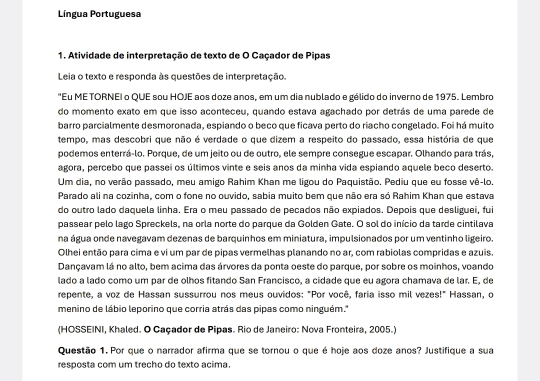 Língua Portuguesa
1. Atividade de interpretação de texto de O Caçador de Pipas
Leia o texto e responda às questões de interpretação.
"Eu ME TORNEI o QUE sou HOJE aos doze anos, em um dia nublado e gélido do inverno de 1975. Lembro
do momento exato em que isso aconteceu, quando estava agachado por detrás de uma parede de
barro parcialmente desmoronada, espiando o beco que ficava perto do riacho congelado. Foi há muito
tempo, mas descobri que não é verdade o que dizem a respeito do passado, essa história de que
podemos enterrá-lo. Porque, de um jeito ou de outro, ele sempre consegue escapar. Olhando para trás,
agora, percebo que passei os últimos vinte e seis anos da minha vida espiando aquele beco deserto.
Um dia, no verão passado, meu amigo Rahim Khan me ligou do Paquistão. Pediu que eu fosse vê-lo.
Parado ali na cozinha, com o fone no ouvido, sabia muito bem que não era só Rahim Khan que estava
do outro lado daquela linha. Era o meu passado de pecados não expiados. Depois que desliguei, fu
passear pelo lago Spreckels, na orla norte do parque da Golden Gate. O sol do início da tarde cintilava
na água onde navegavam dezenas de barquinhos em miniatura, impulsionados por um ventinho ligeiro.
Olhei então para cima e vi um par de pipas vermelhas planando no ar, com rabiolas compridas e azuis.
Dançavam lá no alto, bem acima das árvores da ponta oeste do parque, por sobre os moinhos, voando
lado a lado como um par de olhos fitando San Francisco, a cidade que eu agora chamava de lar. E, de
repente, a voz de Hassan sussurrou nos meus ouvidos: "Por você, faria isso mil vezes!" Hassan, o
menino de lábio leporino que corria atrás das pipas como ninguém.''
(HOSSEINI, Khaled. O Caçador de Pipas. Rio de Janeiro: Nova Fronteira, 2005.)
Questão 1. Por que o narrador afirma que se tornou o que é hoje aos doze anos? Justifique a sua
resposta com um trecho do texto acima.