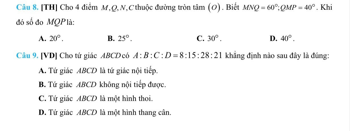 [TH] Cho 4 điểm M, Q, N, C thuộc đường tròn tâm (O) ) . Biết MNQ=60°; QMP=40°. Khi
đó shat O đo MQPlà:
A. 20°. B. 25°. C. 30°. D. 40°. 
Câu 9. [VD] Cho tứ giác ABCD có A:B:C:D=8:15:28:21 khẳng định nào sau đây là đúng:
A. Tứ giác ABCD là tứ giác nội tiếp.
B. Tứ giác ABCD không nội tiếp được.
C. Tứ giác ABCD là một hình thoi.
D. Tứ giác ABCD là một hình thang cân.