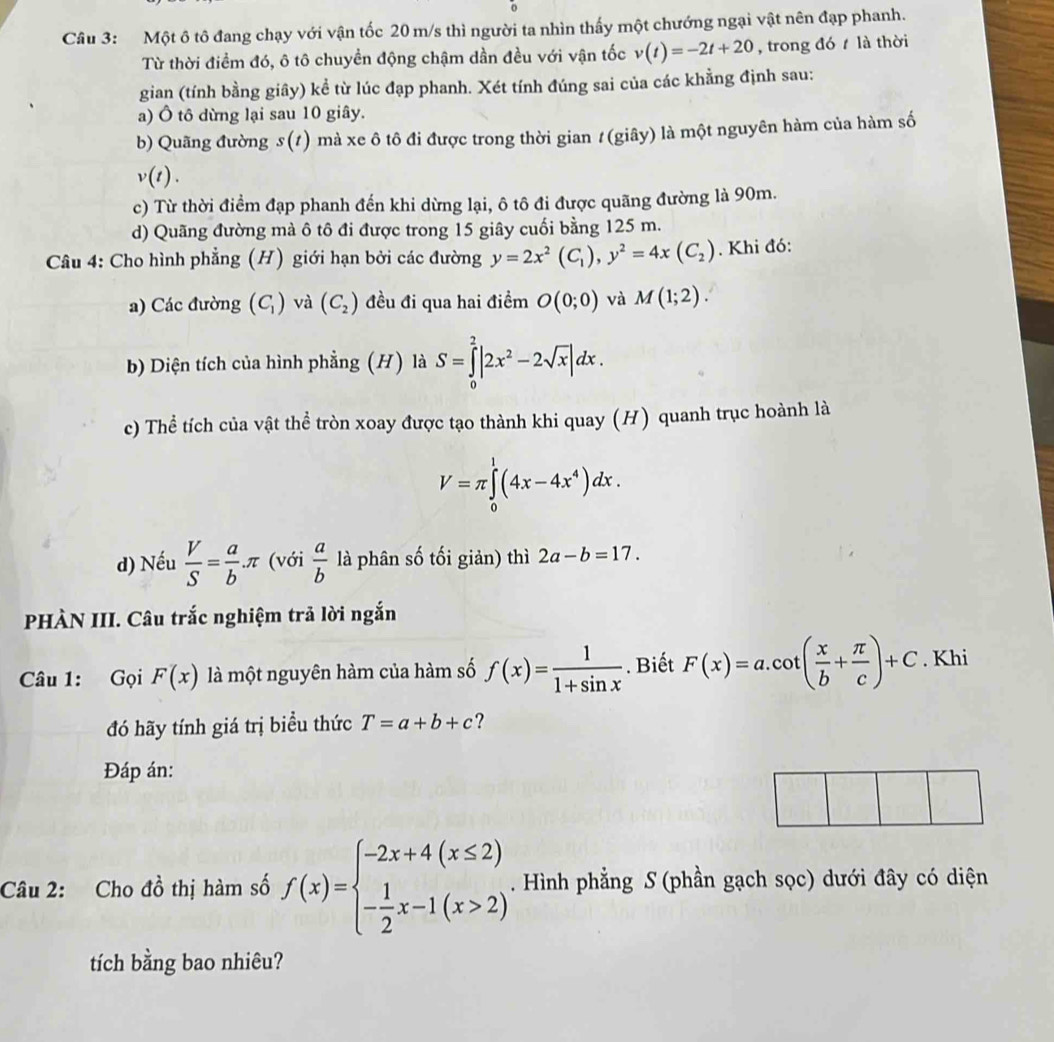 Một ô tô đang chạy với vận tốc 20 m/s thì người ta nhìn thấy một chướng ngại vật nên đạp phanh.
Từ thời điểm đó, ô tô chuyền động chậm dần đều với vận tốc v(t)=-2t+20 , trong đó là thời
gian (tính bằng giây) kể từ lúc đạp phanh. Xét tính đúng sai của các khằng định sau:
a) Ô tô dừng lại sau 10 giây.
b) Quãng đường s(t) ) mà xe ô tô đi được trong thời gian / (giây) là một nguyên hàm của hàm số
v(t).
c) Từ thời điểm đạp phanh đến khi dừng lại, ô tô đi được quãng đường là 90m.
d) Quãng đường mà ô tô đi được trong 15 giây cuối bằng 125 m.
Câu 4: Cho hình phẳng (H) giới hạn bởi các đường y=2x^2(C_1),y^2=4x(C_2). Khi đó:
a) Các đường (C_1) và (C_2) đều đi qua hai điểm O(0;0) và M(1;2).
b Diện tích của hình phẳng (H) là S=∈tlimits _0^(2|2x^2)-2sqrt(x)|dx.
c) Thể tích của vật thể tròn xoay được tạo thành khi quay (H) quanh trục hoành là
V=π ∈tlimits _0^(1(4x-4x^4))dx.
d) Nếu  V/S = a/b π (với  a/b  là phân số tối giản) thì 2a-b=17.
PHÀN III. Câu trắc nghiệm trả lời ngắn
Câu 1: Gọi F(x) là một nguyên hàm của hàm số f(x)= 1/1+sin x . Biết F(x)=a.cot ( x/b + π /c )+C. Khi
đó hãy tính giá trị biểu thức T=a+b+c ?
Đáp án:
Câu 2: Cho dhat o thị hàm số f(x)=beginarrayl -2x+4(x≤ 2) - 1/2 x-1(x>2)endarray. .. Hình phẳng S (phần gạch sọc) dưới đây có diện
tích bằng bao nhiêu?