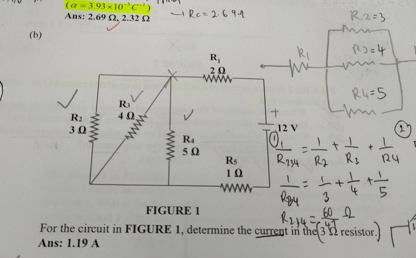 (alpha =3.93* 10^(-3)C^(-1))
Ans: 2.69 Ω, 2.32 Ω
(b)
R_1
2Ω
R_3
R_2 4 Ω
3 Ω 12 V
R_4
5 Ω
R_5
1 Ω
WW
FIGURE 1 
For the circuit in FIGURE 1, determine the current in the 3 Ω resistor. 
Ans: 1.19 A