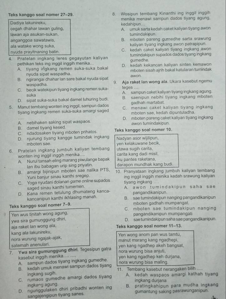 Teks kanggo soal nomer 27-29. 8. Wosipun tembang Kinanthi ing inggil inggih
menika menawi sampun dados tiyang agung.
Dadiya lakunireku, kedahipun...
cegah dhahar lawan guling, A. umuk sarta kedah caket kaliyan tiyang awon
lawan aja asukan-sukan, tumindakipun
anganggoa sawatawis, B. mboten pareng gumedhe sarta srawung
ala watake wong suka, kaliyan tiyang ingkang awon patrapipun.
nyuda prayitnaning batin. C. kedah caket kaliyan tiyang ingkang awon
4. Pratelan ingkang leres gegayutan kaliyan gumedhe. tumindakipun supados dados tiyang ingkang
pethikan teks ing inggil inggih menika... D. kedah kekancan kaliyan sinten kemawon
A. tiyang ingkang remen suka-suka bakal mboten sisah ajrih bakal katularan tumindak
nyuda sipat waspadha.
B. ngirangai dhahar lan sare bakal nyuda sipat awon.
waspadha. 9. Aja raket Ian wong ala. Ukara kasebut ngemu
C. becik watekipun tiyang ingkang remen suka- teges ....
suka A. sampun caket kaliyan tiyang ingkang agung.
D. sipat suka-suka bakal damel luhuring budi. B. saenipun nebihi tiyang ingkang mboten
gadhah martabat.
5. Manut tembang wonten ing inggil, sampun dados C. menawi caket kaliyan tiyang ingkang
tiyang ingkang remen suka-suka amargi saged mboten sae, kedah dipuntuladha.
D. mboten pareng caket kaliyan tiyang ingkang
A. nebihaken saking sipat waspaos. awon tumindakipun.
B. damel tiyang kesed.
C. ndadosaken tiyang mboten prihatos. Teks kanggo soal nomer 10.
D. njurung tiyang kangge tumindak ingkang Nadyan asor wijilipun,
mboten sae. yen kelakuwane becik,
6. Pratelan ingkang jumbuh kaliyan tembang utawa sugih carita,
wonten ing inggil inggih menika.... carita kang dadi misil
A. Nurul tansah eling marang piwulange bapak iku pantes raketana,
Ian ibu babagan urip sing priyatin. darapon mundhak kang budi.
B. amargi bijinipun mboten sae nalika PTS, 10. Pranyataan ingkang jumbuh kaliyan tembang
Yuni banjur sinau kanthi sregep. ing inggil inggih menika kedah srawung kaliyan
C. Yoga nyudani dolanan game online supados tiyang ingkang ....
saged sinau kanthi tumemen. A. a w on t um indaki p un saha sae
D. Kana remen tetulung dhumateng kanca- pangandikanipun.
kancanipun kanthi ikhlasing manah. B. sae tumindakipun nanging pangandikanipun
Teks kanggo soal nomer 7-9. mboten gadhah mumpangat.
C. mboten sae tumindakipun nanging
Yen wus tinitah wong agung, pangandikanipun mumpangati
ywa sira gumunggung dhiri, D. sae tumindakipun saha sae pangandikanipun.
aja raket lan wong ala, Teks kanggo soal nomer 11-13.
kang ala lakunireku, Yen wong anom pan wus tamtu.
nora wurung ngajak-ajak, manut marang kang ngadhepi,
satemah anenulari. yen kang ngadhep akeh bangsat,
7. Ywa sira gumunggung dhiri. Tegesipun gatra nora wurung bisa anjuti,
kasebut inggih menika.... ....
A. sampun dados tiyang ingkang gumedhe. yen kang ngadhep keh durjana,
nora wurung bisa maling.
B. kedah umuk menawi sampun dados tiyang 11. Tembang kasebut nerangaken bilih ....
ingkang sugih.
C. rumaos gumedhe amargi dados tiyang A. kedah waspaos amargi kathah tiyang
ingkang durjana
ingkang agung.
D. ngunggulaken dhiri pribadhi wonten ing B. pratingkahipun para mudha ingkang
sangajengipun tiyang sanes. gumantung saking pasrawunganipun.