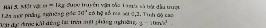 Một vật m=1kg được truyền vận tốc 15m/s và bắt đầu trượt
30°
Lên mặt phẳng nghiêng góc có hệ số ma sát 0, 2. Tính độ cao 
Vật đạt được khi dừng lại trên mặt phẳng nghiêng. g=10m/s^2.