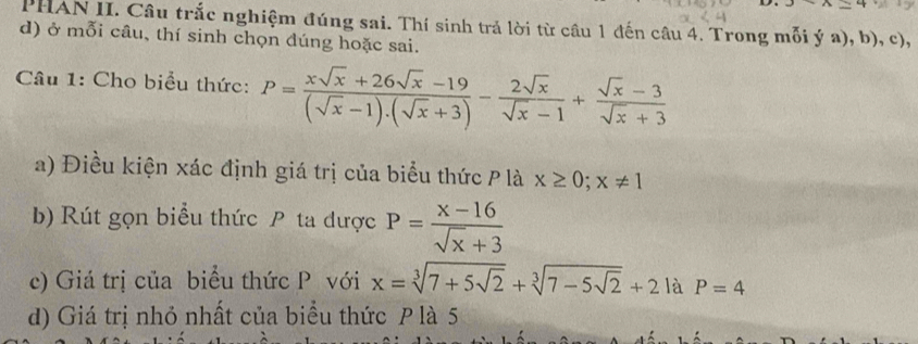 x+A=4
PHAN II. Câu trắc nghiệm đúng sai. Thí sinh trả lời từ câu 1 đến câu 4. Trong mỗi ý a), b), c), 
d) ở mỗi câu, thí sinh chọn dúng hoặc sai. 
Câu 1: Cho biểu thức: P= (xsqrt(x)+26sqrt(x)-19)/(sqrt(x)-1).(sqrt(x)+3) - 2sqrt(x)/sqrt(x)-1 + (sqrt(x)-3)/sqrt(x)+3 
a) Điều kiện xác định giá trị của biểu thức P là x≥ 0; x!= 1
b) Rút gọn biểu thức P ta được P= (x-16)/sqrt(x)+3 
c) Giá trị của biểu thức P với x=sqrt[3](7+5sqrt 2)+sqrt[3](7-5sqrt 2)+21aP=4
d) Giá trị nhỏ nhất của biểu thức P là 5