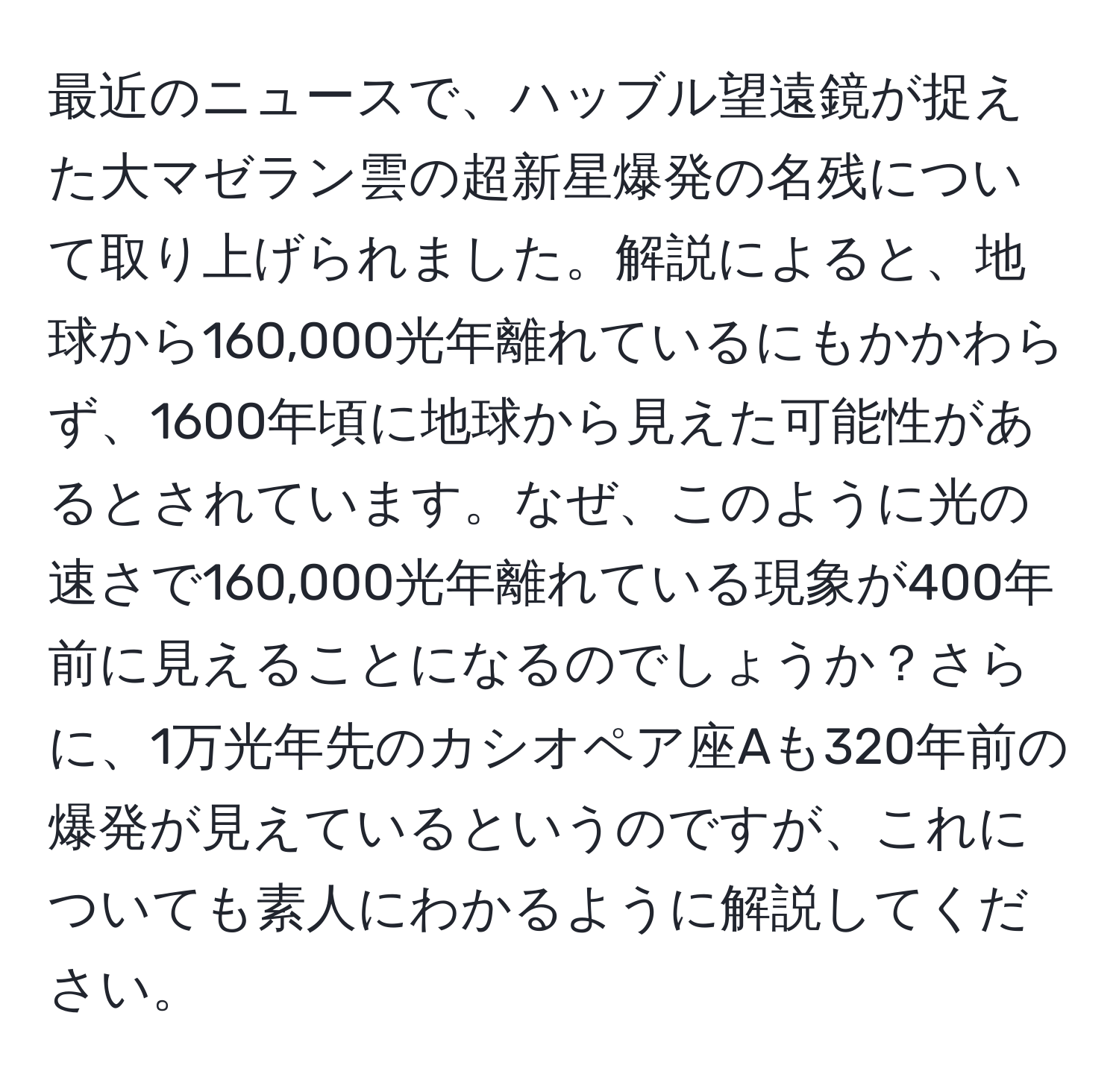 最近のニュースで、ハッブル望遠鏡が捉えた大マゼラン雲の超新星爆発の名残について取り上げられました。解説によると、地球から160,000光年離れているにもかかわらず、1600年頃に地球から見えた可能性があるとされています。なぜ、このように光の速さで160,000光年離れている現象が400年前に見えることになるのでしょうか？さらに、1万光年先のカシオペア座Aも320年前の爆発が見えているというのですが、これについても素人にわかるように解説してください。