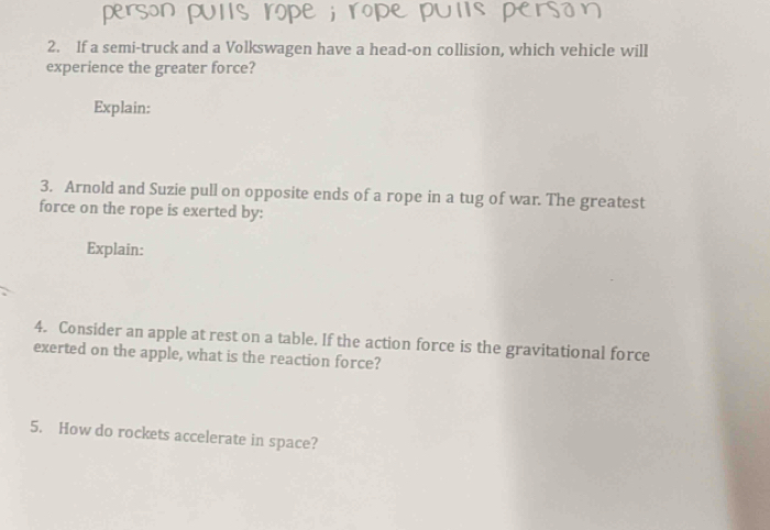 If a semi-truck and a Volkswagen have a head-on collision, which vehicle will 
experience the greater force? 
Explain: 
3. Arnold and Suzie pull on opposite ends of a rope in a tug of war. The greatest 
force on the rope is exerted by: 
Explain: 
4. Consider an apple at rest on a table. If the action force is the gravitational force 
exerted on the apple, what is the reaction force? 
5. How do rockets accelerate in space?