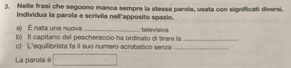 Nelle frasi che seguono manca sempre la stessa parola, usata con significati diversi. 
Individua la parola e scrivila nell'apposito spazio. 
a) È nata una nuova _televisiva 
b) Il capitano del peschereccio ha ordinato di tirare la_ 
c) L’equilibrista fa il suo numero acrobatico senza_ 
La parola è □