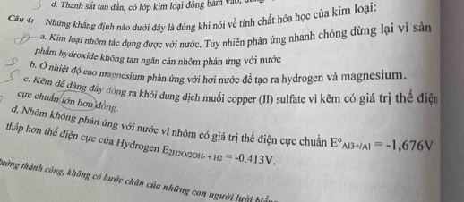 d. Thanh sắt tan dần, có lớp kim loại đồng bám vào,
Câu 4: Những khẳng định nào dưới đây là đúng khi nói về tính chất hóa học của kim loại:
a. K im loại nhôm tác dụng được với nước. Tuy nhiên phản ứng nhanh chóng dừng lại vì sản
phẩm hydroxide không tan ngăn cản nhôm phản ứng với nước
b. Ở nhiệt độ cao magnesium phản ứng với hơi nước để tạo ra hydrogen và magnesium.
ce. Kem đễ đàng đầy đồng ra khỏi đung dịch muối copper (II) sulfate vì kẽm có giá trị thể điện
cực chuẩn lớn hơn đồng.
d. Nhôm không phản ứng với nước vì nhôm có giá trị thế điện cực chuẩn E°_AB+IAI=-1,676V
thấp hơn thể điện cực của Hydrogen E2120/20H- +H2=-0,413V. 
tường thành công, không có bước chân của những con người lười biệ