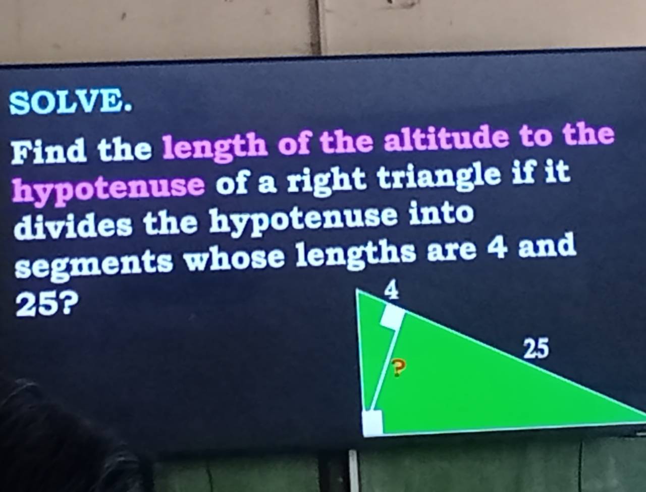 SOLVE. 
Find the length of the altitude to the 
hypotenuse of a right triangle if it 
divides the hypotenuse into 
segments whose lengths are 4 and
25?